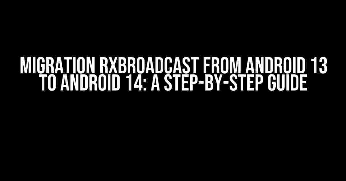 Migration RxBroadcast from Android 13 to Android 14: A Step-by-Step Guide